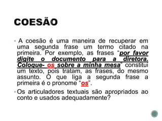  A coesão é uma maneira de recuperar em
uma segunda frase um termo citado na
primeira. Por exemplo, as frases “por favor
digite o documento para a diretora.
Coloque- os sobre a minha mesa” constitui
um texto, pois tratam, as frases, do mesmo
assunto. O que liga a segunda frase a
primeira é o pronome “os”.
Os articuladores textuais são apropriados ao
conto e usados adequadamente?
 