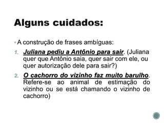 A construção de frases ambíguas:
1. Juliana pediu a Antônio para sair. (Juliana
quer que Antônio saia, quer sair com ele, ou
quer autorização dele para sair?)
2. O cachorro do vizinho faz muito barulho.
Refere-se ao animal de estimação do
vizinho ou se está chamando o vizinho de
cachorro)
 