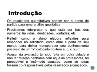  Os resultados quantitativos podem ser o ponto de
partida para uma análise qualitativa
 Precisamos interpretar o que está por trás dos
números: há vidas, identidades, vontades, etc.
 Refletir como o aluno elabora reflexões para
responder ao solicitado, como abre a porta de seu
mundo para deixar transparecer seu conhecimento
por meio de um “x” colocado no item a, b, c ou d.
 Apesar da avaliação ter sido feita em outra cidade e
não ter relação nenhuma com aquelas professoras, foi
perceptível o incômodo causado, como se todas
fossem co-responsáveis pelos resultados alcançados.
 