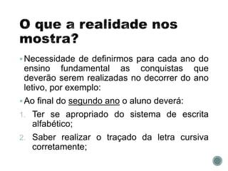 Necessidade de definirmos para cada ano do
ensino fundamental as conquistas que
deverão serem realizadas no decorrer do ano
letivo, por exemplo:
Ao final do segundo ano o aluno deverá:
1. Ter se apropriado do sistema de escrita
alfabético;
2. Saber realizar o traçado da letra cursiva
corretamente;
 
