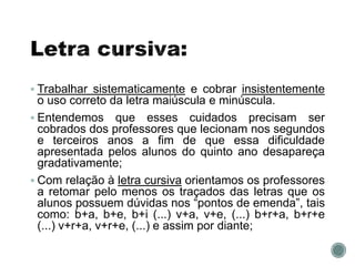  Trabalhar sistematicamente e cobrar insistentemente
o uso correto da letra maiúscula e minúscula.
 Entendemos que esses cuidados precisam ser
cobrados dos professores que lecionam nos segundos
e terceiros anos a fim de que essa dificuldade
apresentada pelos alunos do quinto ano desapareça
gradativamente;
 Com relação à letra cursiva orientamos os professores
a retomar pelo menos os traçados das letras que os
alunos possuem dúvidas nos “pontos de emenda”, tais
como: b+a, b+e, b+i (...) v+a, v+e, (...) b+r+a, b+r+e
(...) v+r+a, v+r+e, (...) e assim por diante;
 