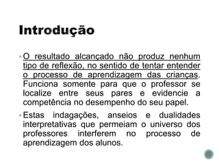 O resultado alcançado não produz nenhum
tipo de reflexão, no sentido de tentar entender
o processo de aprendizagem das crianças.
Funciona somente para que o professor se
localize entre seus pares e evidencie a
competência no desempenho do seu papel.
Estas indagações, anseios e dualidades
interpretativas que permeiam o universo dos
professores interferem no processo de
aprendizagem dos alunos.
 