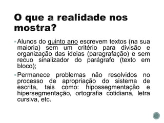 Alunos do quinto ano escrevem textos (na sua
maioria) sem um critério para divisão e
organização das ideias (paragrafação) e sem
recuo sinalizador do parágrafo (texto em
bloco);
Permanece problemas não resolvidos no
processo de apropriação do sistema de
escrita, tais como: hipossegmentação e
hipersegmentação, ortografia cotidiana, letra
cursiva, etc.
 
