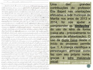 Uma das grandes
contribuições do professor
Élie Bajard nas orientações
efetuadas a rede municipal de
Marília nos anos de 2013 e
2014, foi nos ajudar a
compreender as “limitações”
do uso da letra de forma
(caixa alta - principalmente no
processo de alfabetização). O
uso da dupla caixa desde o
início do processo permite
que: 1. A criança identifique a
personagem principal como
faz com seu próprio nome,
graças à letra maiúscula
inicial;
 