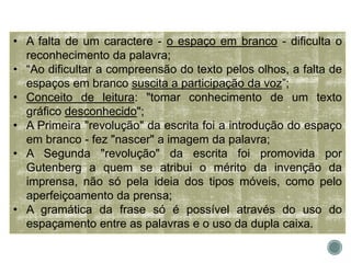 • A falta de um caractere - o espaço em branco - dificulta o
reconhecimento da palavra;
• “Ao dificultar a compreensão do texto pelos olhos, a falta de
espaços em branco suscita a participação da voz”;
• Conceito de leitura: "tomar conhecimento de um texto
gráfico desconhecido";
• A Primeira "revolução" da escrita foi a introdução do espaço
em branco - fez "nascer" a imagem da palavra;
• A Segunda "revolução" da escrita foi promovida por
Gutenberg a quem se atribui o mérito da invenção da
imprensa, não só pela ideia dos tipos móveis, como pelo
aperfeiçoamento da prensa;
• A gramática da frase só é possível através do uso do
espaçamento entre as palavras e o uso da dupla caixa.
 