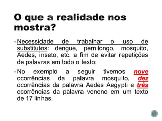 Necessidade de trabalhar o uso de
substitutos: dengue, pernilongo, mosquito,
Aedes, inseto, etc. a fim de evitar repetições
de palavras em todo o texto;
No exemplo a seguir tivemos nove
ocorrências da palavra mosquito, dez
ocorrências da palavra Aedes Aegypti e três
ocorrências da palavra veneno em um texto
de 17 linhas.
 