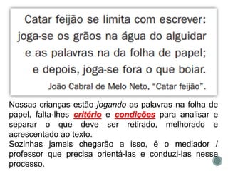 Nossas crianças estão jogando as palavras na folha de
papel, falta-lhes critério e condições para analisar e
separar o que deve ser retirado, melhorado e
acrescentado ao texto.
Sozinhas jamais chegarão a isso, é o mediador /
professor que precisa orientá-las e conduzi-las nesse
processo.
 