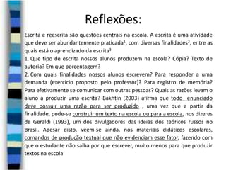 Reflexões:
Escrita e reescrita são questões centrais na escola. A escrita é uma atividade
que deve ser abundantemente praticada1, com diversas finalidades2, entre as
quais está o aprendizado da escrita3.
1. Que tipo de escrita nossos alunos produzem na escola? Cópia? Texto de
autoria? Em que porcentagem?
2. Com quais finalidades nossos alunos escrevem? Para responder a uma
demanda (exercício proposto pelo professor)? Para registro de memória?
Para efetivamente se comunicar com outras pessoas? Quais as razões levam o
aluno a produzir uma escrita? Bakhtin (2003) afirma que todo enunciado
deve possuir uma razão para ser produzido , uma vez que a partir da
finalidade, pode-se construir um texto na escola ou para a escola, nos dizeres
de Geraldi (1993), um dos divulgadores das ideias dos teóricos russos no
Brasil. Apesar disto, veem-se ainda, nos materiais didáticos escolares,
comandos de produção textual que não evidenciam esse fator, fazendo com
que o estudante não saiba por que escrever, muito menos para que produzir
textos na escola

 