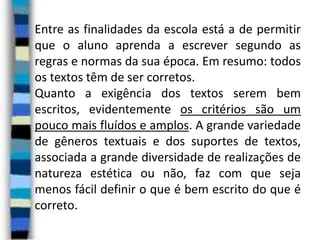 Entre as finalidades da escola está a de permitir
que o aluno aprenda a escrever segundo as
regras e normas da sua época. Em resumo: todos
os textos têm de ser corretos.
Quanto a exigência dos textos serem bem
escritos, evidentemente os critérios são um
pouco mais fluídos e amplos. A grande variedade
de gêneros textuais e dos suportes de textos,
associada a grande diversidade de realizações de
natureza estética ou não, faz com que seja
menos fácil definir o que é bem escrito do que é
correto.

 