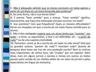 C. Não é adequado solicitar que os alunos escrevam um texto apenas a
partir de um título ou um tema fornecido pelo professor8.
8. De certa forma, não é isso temos feito?
D. É preciso “fazer sentido” para a criança. “Fazer sentido” significa,
basicamente, que haja uma motivação real para escrever um texto9.
9. Isso acontece? Com que frequência? Quais as maiores dificuldades?
Pense em situações em que a escrita de um texto fizesse sentido para os
alunos.
E. Não é boa pedagogia esperar que um aluno tenha que “inventar” seu
texto – o tema, os argumentos, a tese a ser defendida, etc. – a partir do
nada10 ou de uma suposta criatividade.
10. Pensemos: como se dá a escrita de um texto na vida social? Será que
os grandes autores “partem do nada”? Inventam tudo? Quanto de
pesquisa deve haver por traz de uma produção escrita? Nem as notícias
mais importantes, de última hora, são “criadas” por um repórter. Além
disso, mais em alguns jornais e revistas e menos em outros, os textos
passam pela revisão de um chefe(o editor de um setor do jornal) e pelos
especialistas em língua (os revisores).

 