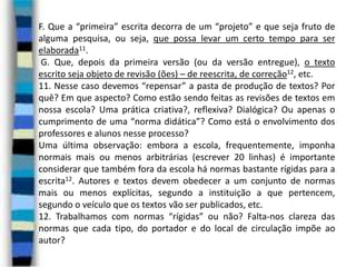 F. Que a “primeira” escrita decorra de um “projeto” e que seja fruto de
alguma pesquisa, ou seja, que possa levar um certo tempo para ser
elaborada11.
G. Que, depois da primeira versão (ou da versão entregue), o texto
escrito seja objeto de revisão (ões) – de reescrita, de correção12, etc.
11. Nesse caso devemos “repensar” a pasta de produção de textos? Por
quê? Em que aspecto? Como estão sendo feitas as revisões de textos em
nossa escola? Uma prática criativa?, reflexiva? Dialógica? Ou apenas o
cumprimento de uma “norma didática”? Como está o envolvimento dos
professores e alunos nesse processo?
Uma última observação: embora a escola, frequentemente, imponha
normais mais ou menos arbitrárias (escrever 20 linhas) é importante
considerar que também fora da escola há normas bastante rígidas para a
escrita12. Autores e textos devem obedecer a um conjunto de normas
mais ou menos explícitas, segundo a instituição a que pertencem,
segundo o veículo que os textos vão ser publicados, etc.
12. Trabalhamos com normas “rígidas” ou não? Falta-nos clareza das
normas que cada tipo, do portador e do local de circulação impõe ao
autor?

 