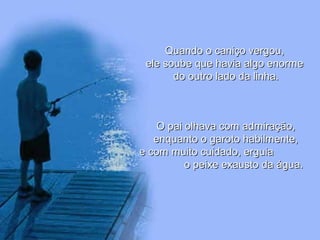 Quando o caniço vergou,Quando o caniço vergou,
ele soube que havia algo enormeele soube que havia algo enorme
do outro lado da linha.do outro lado da linha.
O pai olhava com admiração,O pai olhava com admiração,
enquanto o garoto habilmente,enquanto o garoto habilmente,
e com muito cuidado, erguiae com muito cuidado, erguia
o peixe exausto da água.o peixe exausto da água.
 