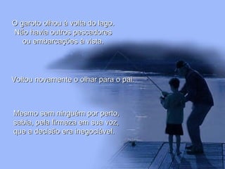 O garoto olhou à volta do lago.O garoto olhou à volta do lago.
Não havia outros pescadoresNão havia outros pescadores
ou embarcações à vista.ou embarcações à vista.
Voltou novamente o olhar para o pai.Voltou novamente o olhar para o pai.
Mesmo sem ninguém por perto,Mesmo sem ninguém por perto,
sabia, pela firmeza em sua voz,sabia, pela firmeza em sua voz,
que a decisão era inegociável.que a decisão era inegociável.
 