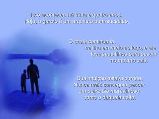 Isso aconteceu há trinta e quatro anos.Isso aconteceu há trinta e quatro anos.
Hoje, o garoto é um arquiteto bem-sucedido.Hoje, o garoto é um arquiteto bem-sucedido.
O chalé continua lá,O chalé continua lá,
na ilha em meio ao lago, e elena ilha em meio ao lago, e ele
leva seus filhos para pescarleva seus filhos para pescar
no mesmo cais.no mesmo cais.
Sua intuição estava correta.Sua intuição estava correta.
Nunca mais conseguiu pescarNunca mais conseguiu pescar
um peixe tão maravilhosoum peixe tão maravilhoso
como o daquela noite.como o daquela noite.
 