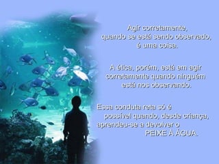 Agir corretamente,Agir corretamente,
quando se está sendo observado,quando se está sendo observado,
é uma coisa.é uma coisa.
A ética, porém, está em agirA ética, porém, está em agir
corretamente quando ninguémcorretamente quando ninguém
está nos observando.está nos observando.
Essa conduta reta só éEssa conduta reta só é
possível quando, desde criança,possível quando, desde criança,
aprendeu-se a devolver oaprendeu-se a devolver o
PEIXE À ÁGUA.PEIXE À ÁGUA.
 