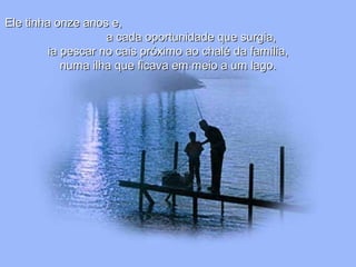 Ele tinha onze anos e,Ele tinha onze anos e,
a cada oportunidade que surgia,a cada oportunidade que surgia,
ia pescar no cais próximo ao chalé da família,ia pescar no cais próximo ao chalé da família,
numa ilha que ficava em meio a um lago.numa ilha que ficava em meio a um lago.
 