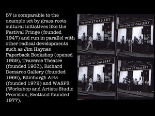 57 is comparable to the example set by grass-roots cultural initiatives like the Festival Fringe (founded 1947) and run in parallel with other radical developments such as Jim Haynes Paperback Bookshop (opened 1959), Traverse Theatre (founded 1963), Richard Demarco Gallery (founded 1966), Edinburgh Arts (founded 1972) and WASPS (Workshop and Artists Studio Provision, Scotland founded 1977). 
