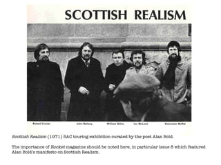 Scottish Realism  (1971) SAC touring exhibition curated by the poet Alan Bold. The importance of  Rocket  magazine should be noted here, in particular issue 8 which featured Alan Bold’s manifesto on Scottish Realism. 
