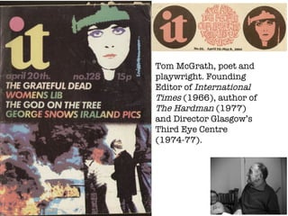 Tom McGrath, poet and playwright. Founding Editor of  International Times  (1966), author of  The Hardman  (1977) and Director Glasgow’s Third Eye Centre (1974-77). 