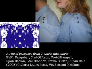 A rite of passage : from T-shirts into shirts Keith Farquhar, Craig Gibson, Creig Stamper,  Ryan Doolan, Lee O'Connor, Emma Butler, Julian Reid  (2003) Galleria Laura Pecci, Via Bocconi 9 Milano  