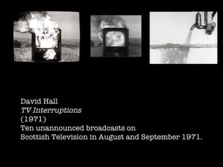 David Hall  TV Interruptions (1971) Ten unannounced broadcasts on Scottish Television in August and September 1971. 