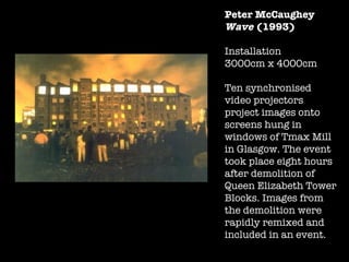 Peter McCaughey Wave  (1993) Installation  3000cm x 4000cm  Ten synchronised video projectors project images onto screens hung in windows of Tmax Mill in Glasgow. The event took place eight hours after demolition of Queen Elizabeth Tower Blocks. Images from the demolition were rapidly remixed and included in an event. 