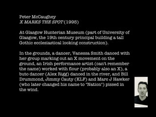 Peter McCaughey   X MARKS THE SPOT  (1995)  At Glasgow Hunterian Museum (part of University of Glasgow, the 19th century principal building a tall Gothic ecclesiastical looking construction).  In the grounds, a dancer, Vanessa Smith danced with her group marking out an X movement on the ground, an Irish performance artist (can't remember the name) worked with flour (probably also an X), a buto dancer (Alex Rigg) danced in the river, and Bill Drummond, Jimmy Cauty (KLF) and Marc J Hawker (who later changed his name to "Nation") pissed in the wind.  