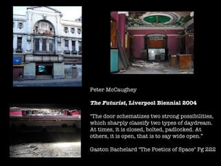 Peter McCaughey  The Futurist , Liverpool Biennial 2004 "The door schematizes two strong possibilities, which sharply classify two types of daydream. At times, it is closed, bolted, padlocked. At others, it is open, that is to say wide open.” Gaston Bachelard "The Poetics of Space" Pg 222  