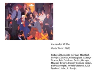 Alexander Moffat  Poets' Pub  (1980) features the poets Norman MacCaig, Sorley MacLean, Christopher Murray Grieve, Iain Crichton Smith, George Mackay Brown, Sidney Goodsir Smith, Edwin Morgan, Robert Garioch, Alan Bold and John A. Tonge.  