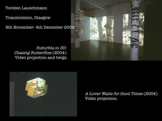 Torsten Lauschmann Transmission, Glasgow 9th November- 4th December 2004 Suburbia in 3D:   Chasing Butterflies  (2004)  Video projection and twigs. A Lover Waits for Good Times  (2004) Video projection.   