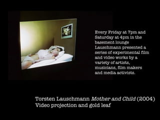 Torsten Lauschmann  Mother and Child  (2004) Video projection and gold leaf  Every Friday at 7pm and Saturday at 4pm in the basement lounge Lauschmann   presented a series of experimental film and video works by a variety of artists, musicians, film makers and media activists.  