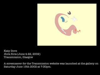 Katy Dove flora flora  (June 4-22, 2002) Transmission, Glasgow A screensaver for the Transmission website was launched at the gallery on  Saturday June 15th 2002 at 7:30pm. 