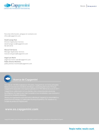 the way we do itDevon
Acerca de Capgemini
Con másde 120.000empleadosen 40 países,Capgeminies uno de los principales
líderesen serviciosde consultoría,tecnologíay outsourcingdel mundo.El Grupo
Capgeminiha alcanzadounosingresosglobalesde 9.700 millonesde eurosen 2011.
Capgeminien colaboracióncon sus clientes,crea y proporcionalas soluciones
tecnológicasy de negocioque mejorse ajustana sus necesidadesy que conducena
alcanzarlos resultadosdeseados.
Siendouna organizaciónprofundamentemulticultural,Capgeminiha desarrolladosu
propiaformade trabajar,la CollaborativeBusinessExperienceTM, basadaen su
modelode producciónRightshore®.
www.es.capgemini.com
Copyright ©2012 Capgemini. No part ofthis document maybe modified,deleted orexpanded by any process or meanswithout prior written permission fromCapgemini
Para más información, póngase en contacto con:
info.es@capgemini.com
David Luengo Ruiz
Director Application Services
david.luengo-ruiz@capgemini.com
96 104 18 50
Manuel Cid García
Manager Application Services
manuel.cid-garcia@capgemini.com
Angel Luis Marin
angel-luis.marin-soler@capgemini.com
Pablo Jimenez Martinez
pablo.jimenez-martinez@capgemini.com
 