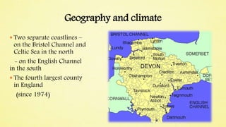 Geography and climate
 Two separate coastlines –
on the Bristol Channel and
Celtic Sea in the north
- on the English Channel
in the south
 The fourth largest county
in England
(since 1974)
 