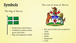 Symbols
 Dedicated to Saint Petroc
 Traditional colours: black,
green and white
 Flag was adopted in 2006
 The coat of arms was accepted in
1926
 Shield
 Motto
 Supporters
 Crest
 