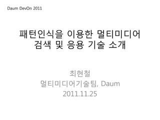 Daum DevOn 2011




     패턴인식을 이용한 멀티미디어
       검색 및 응용 기술 소개


                   최현철
              멀티미디어기술팀, Daum
                 2011.11.25
 