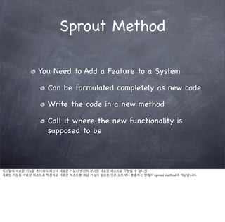 Sprout Method

              You Need to Add a Feature to a System

                  Can be formulated completely as new code

                  Write the code in a new method

                  Call it where the new functionality is
                  supposed to be



시스템에 새로운 기능을 추가해야 하는데 새로운 기능이 완전히 분리된 새로운 메소드로 구현할 수 있다면
새로운 기능을 새로운 메소드로 작성하고 새로운 메소드를 해당 기능이 필요한 기존 코드에서 호출하는 방법이 sprout method의 개념입니다.
 