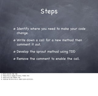 Steps

                 Identify where you need to make your code
                 change.

                 Write down a call for a new method then
                 comment it out.

                 Develop the sprout method using TDD

                 Remove the comment to enable the call.



1.   변경이 필요한 곳을 식별
2.   새로운 메소드 호출을 추가하고, 커멘트 처리
3.   새로운 메소드를 TDD로 구현
4.   커멘트를 제거하여 메소드 호출이 일어나도록 한다.
 