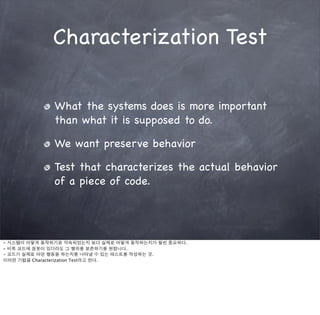 Characterization Test

             What the systems does is more important
             than what it is supposed to do.

             We want preserve behavior

             Test that characterizes the actual behavior
             of a piece of code.




- 시스템이 어떻게 동작하기로 약속되었는지 보다 실제로 어떻게 동작하는지가 훨씬 중요하다.
- 비록 코드에 잘못이 있더라도 그 행위를 보존하기를 원합니다.
- 코드가 실제로 어떤 행동을 하는지를 나타낼 수 있는 테스트를 작성하는 것.
이러한 기법을 Characterization Test라고 한다.
 