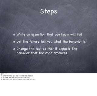 Steps


               Write an assertion that you know will fail

               Let the failure tell you what the behavior is

               Change the test so that it expects the
               behavior that the code produces




절차
1. 실패할 것이라고 알고 있는 assert 문장을 작성한다.
2. 이 실패를 통해 실제 행위가 무엇인지 발견한다.
3. 코드가 생산하는 행위를 기대하도록 테스트를 변경한다.
 