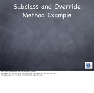 Subclass and Override
              Method Example




static 함수는 powermock을 사용해서 mocking이 가능하다.
하지만 static 함수 자체가 싱글톤과 마찬가지로 전역변수를 사용하는 것과 같은 잘못된 습관이다.
그러므로 Static 함수로 인한 테스트 어려움을 제거하는 방법을 알아보자.
 