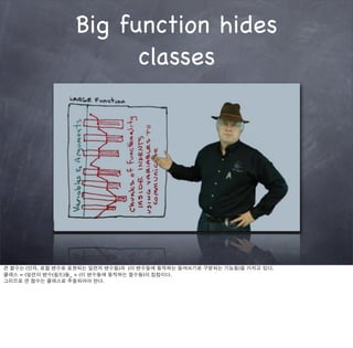 Big function hides
                        classes




큰 함수는 (인자, 로컬 변수로 표현되는 일련의 변수들)과 (이 변수들에 동작하는 들여쓰기로 구분되는 기능들)을 가지고 있다.
클래스 = (일련의 변수(필드)들_ + (이 변수들에 동작하는 함수들)의 집합이다.
그리므로 큰 함수는 클래스로 추출되어야 한다.
 