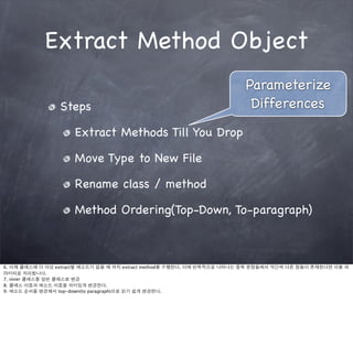 Extract Method Object
                                                                        Parameterize
                 Steps                                                   Differences
                     Extract Methods Till You Drop

                     Move Type to New File

                     Rename class / method

                     Method Ordering(Top-Down, To-paragraph)



6. 이제 클래스에 더 이상 extract할 메소드가 없을 때 까지 extract method를 수행한다. 이때 반복적으로 나타나는 중복 문장들에서 약간씩 다른 점들이 존재한다면 이를 파
라미터로 처리합니다.
7. inner 클래스를 일반 클래스로 변경
8. 클래스 이름과 메소드 이름을 의미있게 변경한다.
9. 메소드 순서를 변경해서 top-down(to paragraph)으로 읽기 쉽게 변경한다.
 