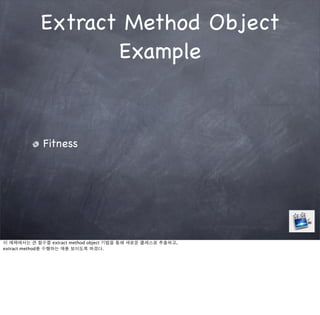 Extract Method Object
                   Example


             Fitness




이 예제에서는 큰 함수를 extract method object 기법을 통해 새로운 클래스로 추출하고,
extract method를 수행하는 예를 보이도록 하겠다.
 