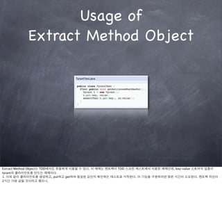 Usage of
           Extract Method Object




Extract Method Object는 TDD에서도 유용하게 사용될 수 있다. 이 예제는 켄트벡이 TDD 스크린 캐스트에서 사용한 예제인데, key-value 스토어의 일종이
tyrant의 클라이언트를 만드는 예제이다.
1. 이와 같이 클라이언트를 생성하고, put하고 get하여 동일한 값인지 확인하는 테스트로 시작한다. 이 기능을 구현하려면 많은 시간이 소요된다. 켄트벡 자신이
2시간 가량 걸릴 것이라고 했으니.
 