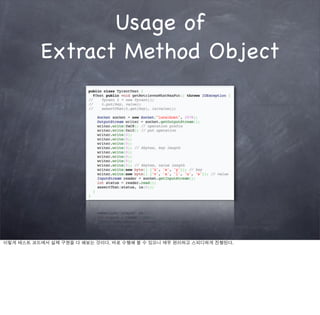 Usage of
          Extract Method Object




이렇게 테스트 코드에서 실제 구현을 다 해보는 것이다. 바로 수행해 볼 수 있으니 매우 편리하고 스피디하게 진행된다.
 