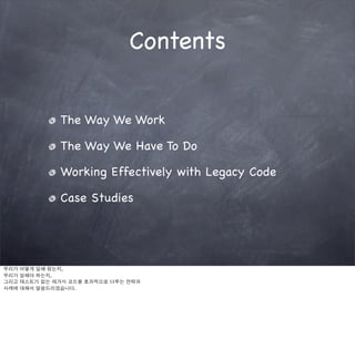 Contents


               The Way We Work

               The Way We Have To Do

               Working Effectively with Legacy Code

               Case Studies




우리가   어떻게 일해 왔는지,
우리가   일해야 하는지,
그리고   테스트가 없는 레거시 코드를 효과적으로 다루는 전략과
사례에   대해서 말씀드리겠습니다.
 