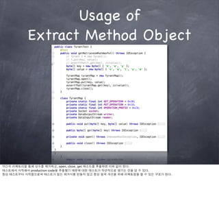 Usage of
          Extract Method Object




약간의 리팩토리을 통해 상수를 제거하고, open, close, get 메소드를 추출하면 이와 같이 된다.
테스트에서 시작해서 production code을 추출했기 때문에 대한 테스트가 자연적으로 생기는 것을 알 수 있다.
항상 테스트부터 시작함으로써 테스트가 없는 레거시를 만들지 않고 항상 설계 개선을 위해 리팩토링을 할 수 있는 구조가 된다.
 