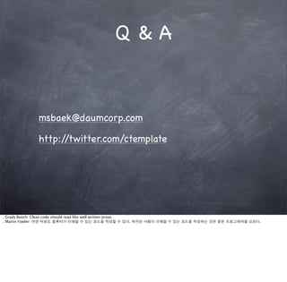 Q&A



             msbaek@daumcorp.com

             http://twitter.com/ctemplate




. Grady Booch: Clean code should read like well written prose.
. Martin Fowler: 어떤 바보도 컴퓨터가 이해할 수 있는 코드를 작성할 수 있다. 하지만 사람이 이해할 수 있는 코드를 작성하는 것은 좋은 프로그래머를 요한다.
 