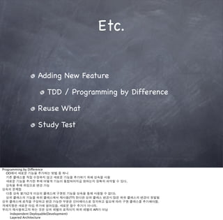 Etc.


              Adding New Feature

                  TDD / Programming by Difference

              Reuse What

              Study Test




Programming by Difference
  OO에서 새로운 기능을 추가하는 방법 중 하나
  기존 클래스를 직접 수정하지 않고 새로운 기능을 추가하기 위해 상속을 사용
  새로운 기능을 추가한 후에 어떻게 기능이 통합되어지길 원하는지 정확히 파악할 수 있다.
  상속을 후에 위임으로 변경 가능
상속의 문제점
  다중 상속 불가(2개 이상의 클래스에 구현된 기능을 상속을 통해 사용할 수 없다).
  상위 클래스의 기능을 하위 클래스에서 재사용(???) 한다면 상위 클래스 변경시 많은 하위 클래스의 변경이 유발됨
상위 클래스에 로직을 구성하고 변경 가능한 부분은 인터페이스로 정의하고 필요에 따라 구현 클래스를 추가해야함.
객체지향은 새로운 타입 추가에 열려있음. 새로운 함수 추가가 아니라.
우리가 재사용하고자 하는 것은 상위 레벨의 로직이지 하위 레벨의 API가 아님

    Independent Deployable(Development)

    Layered Architecture
 